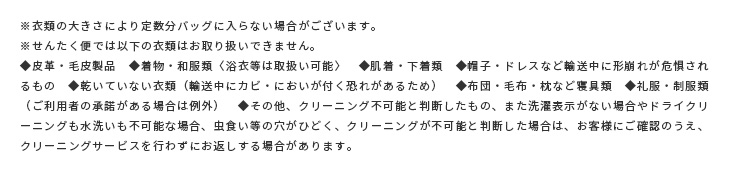 ※衣類の大きさにより定数分バッグに入らない場合がございます。※せんたく便では以下の衣類はお取り扱いできません。◆皮革・毛皮製品　◆着物・和服類〈浴衣等は取扱い可能〉　◆肌着・下着類　◆帽子・ドレスなど輸送中に形崩れが危惧されるもの　◆乾いていない衣類（輸送中にカビ・においが付く恐れがあるため）　◆布団・毛布・枕など寝具類　◆礼服・制服類（ご利用者の承諾がある場合は例外）　◆その他、クリーニング不可能と判断したもの、また洗濯表示がない場合やドライクリーニングも水洗いも不可能な場合、虫食い等の穴がひどく、クリーニングが不可能と判断した場合は、お客様にご確認のうえ、クリーニングサービスを行わずにお返しする場合があります。