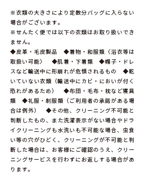 ※衣類の大きさにより定数分バッグに入らない場合がございます。※せんたく便では以下の衣類はお取り扱いできません。◆皮革・毛皮製品　◆着物・和服類〈浴衣等は取扱い可能〉　◆肌着・下着類　◆帽子・ドレスなど輸送中に形崩れが危惧されるもの　◆乾いていない衣類（輸送中にカビ・においが付く恐れがあるため）　◆布団・毛布・枕など寝具類　◆礼服・制服類（ご利用者の承諾がある場合は例外）　◆その他、クリーニング不可能と判断したもの、また洗濯表示がない場合やドライクリーニングも水洗いも不可能な場合、虫食い等の穴がひどく、クリーニングが不可能と判断した場合は、お客様にご確認のうえ、クリーニングサービスを行わずにお返しする場合があります。